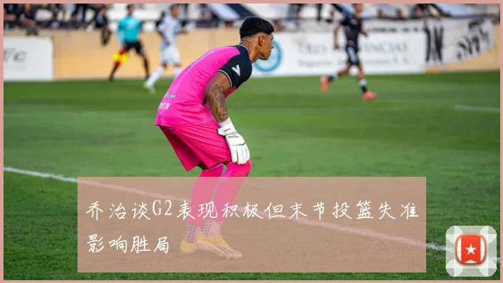 乔治谈G2表现积极但末节投篮失准影响胜局