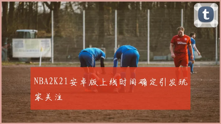 NBA2K21安卓版上线时间确定引发玩家关注