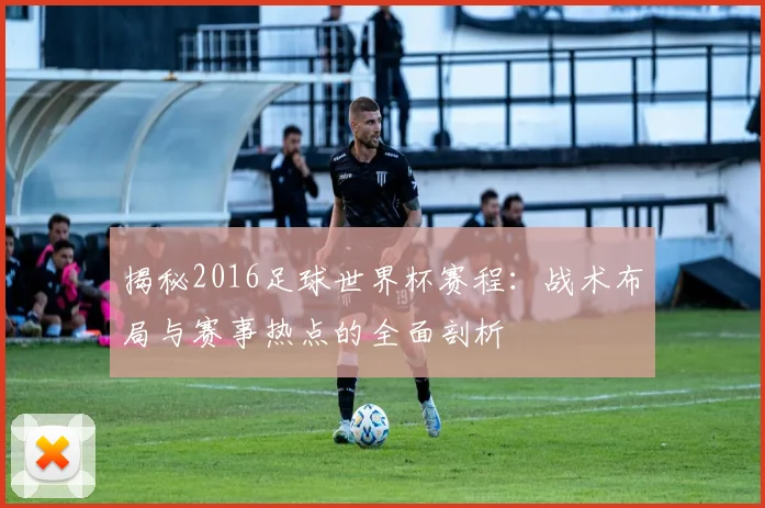 揭秘2016足球世界杯赛程：战术布局与赛事热点的全面剖析
