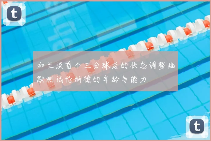 加兰谈首个三分球后的状态调整幽默测试伦纳德的年龄与能力