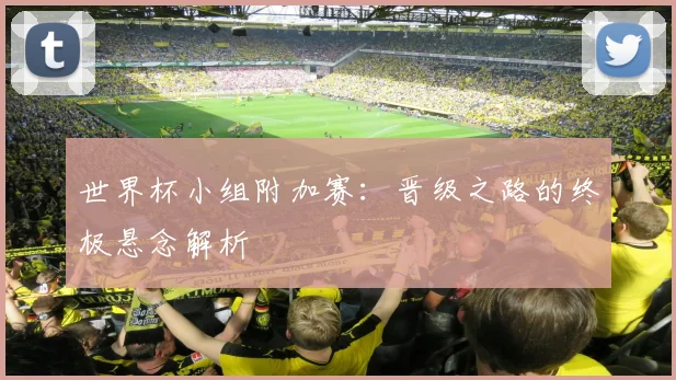 世界杯小组附加赛:晋级之路的终极悬念解析