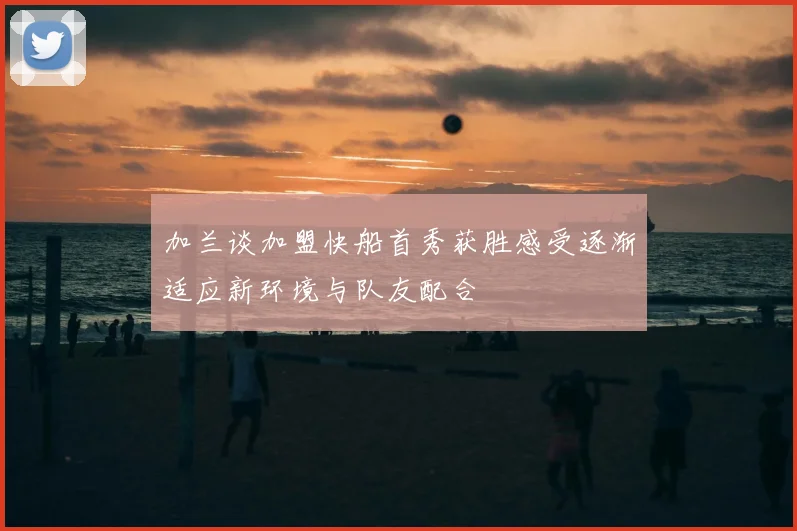 加兰谈加盟快船首秀获胜感受逐渐适应新环境与队友配合