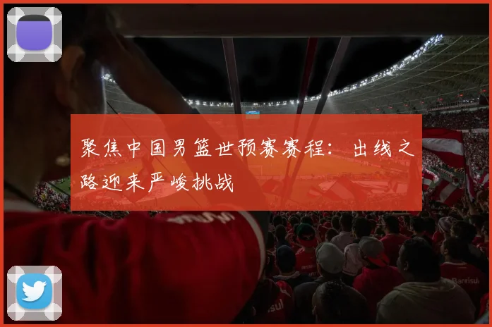 聚焦中国男篮世预赛赛程：出线之路迎来严峻挑战