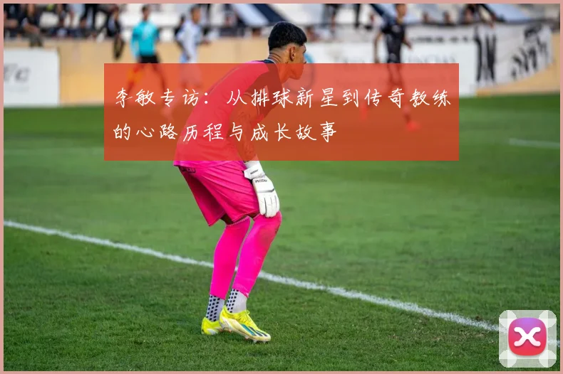 李敏专访：从排球新星到传奇教练的心路历程与成长故事