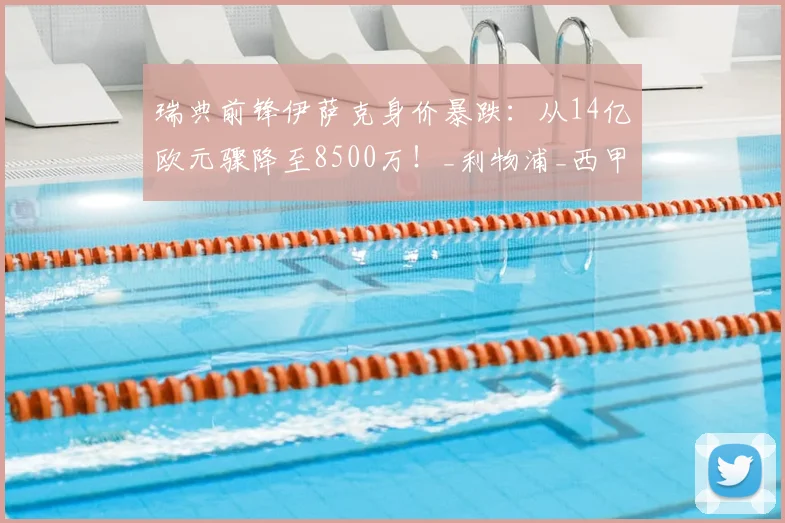 瑞典前锋伊萨克身价暴跌：从14亿欧元骤降至8500万！_利物浦_西甲_赛季