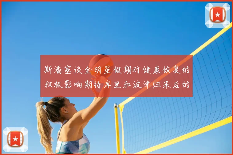 斯潘塞谈全明星假期对健康恢复的积极影响期待库里和波津归来后的全新面貌