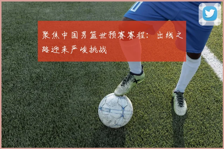 聚焦中国男篮世预赛赛程：出线之路迎来严峻挑战