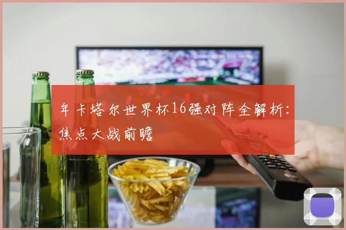 年卡塔尔世界杯16强对阵全解析：焦点大战前瞻
