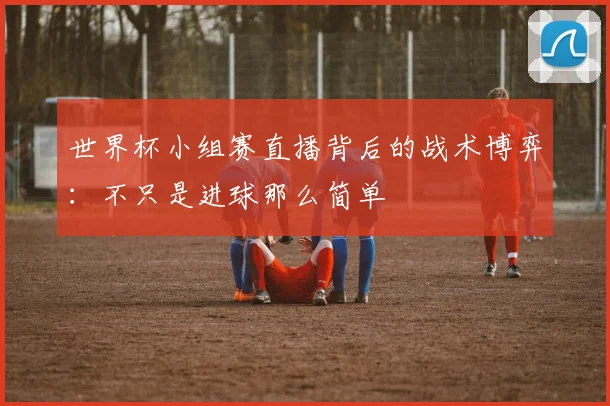 世界杯小组赛直播背后的战术博弈:不只是进球那么简单