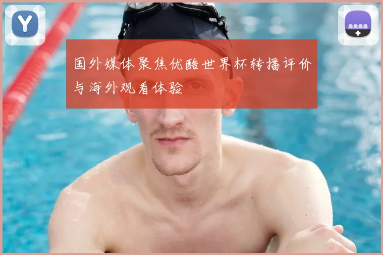 国外媒体聚焦优酷世界杯转播评价与海外观看体验