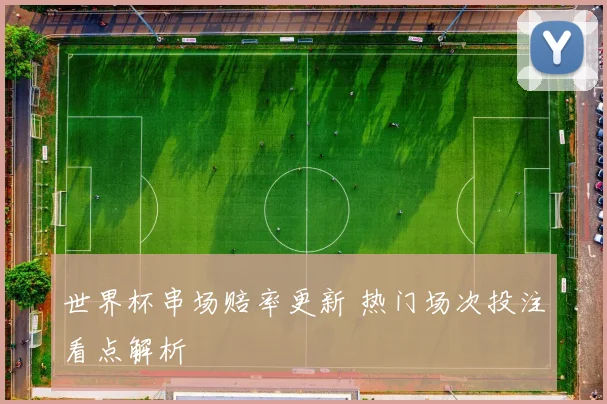 世界杯串场赔率更新 热门场次投注看点解析