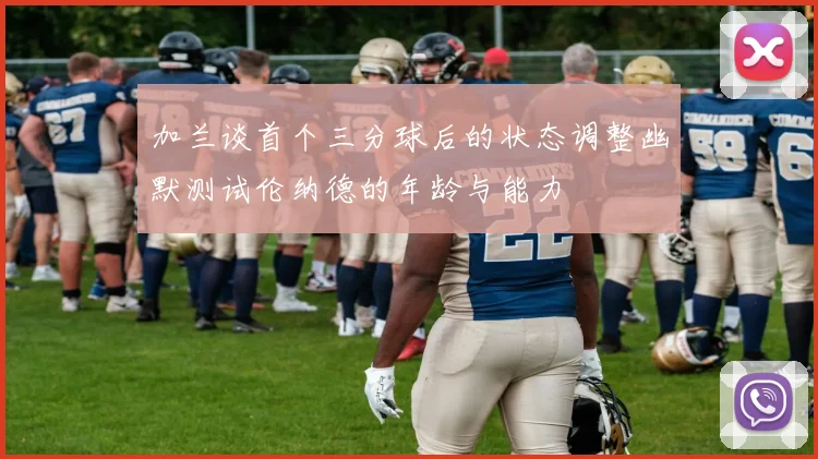 加兰谈首个三分球后的状态调整幽默测试伦纳德的年龄与能力
