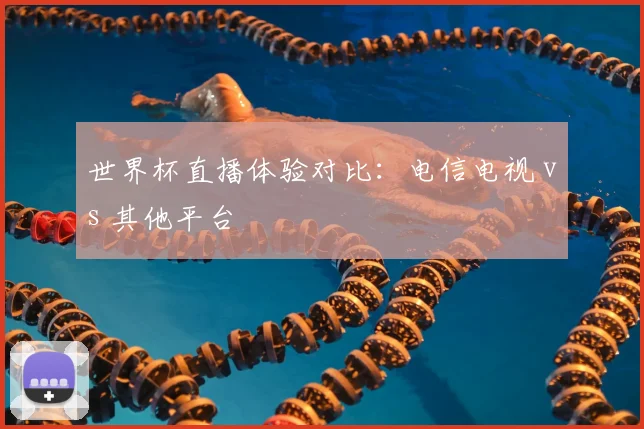 世界杯直播体验对比：电信电视 vs 其他平台