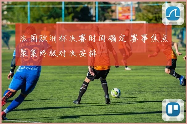 法国欧洲杯决赛时间确定 赛事焦点聚集终极对决安排