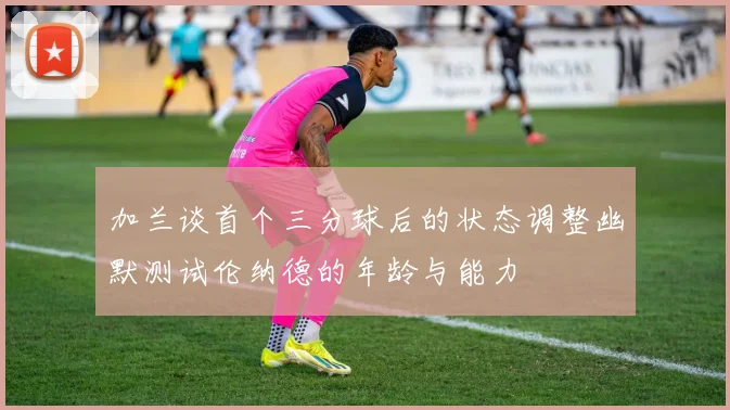 加兰谈首个三分球后的状态调整幽默测试伦纳德的年龄与能力