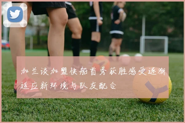 加兰谈加盟快船首秀获胜感受逐渐适应新环境与队友配合
