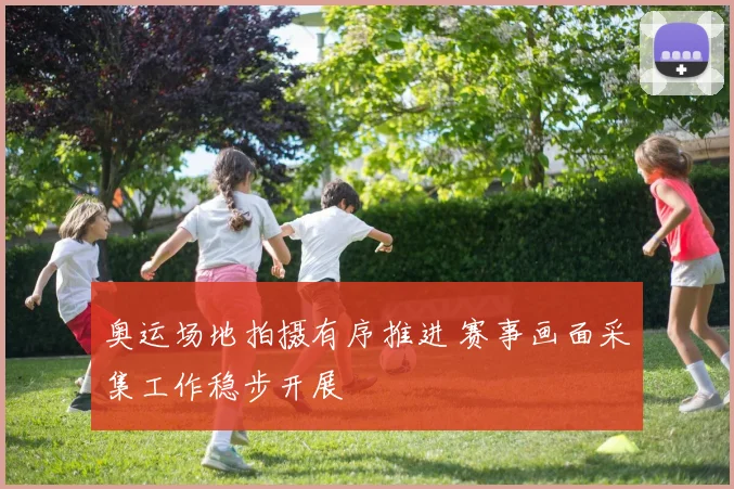 奥运场地拍摄有序推进 赛事画面采集工作稳步开展