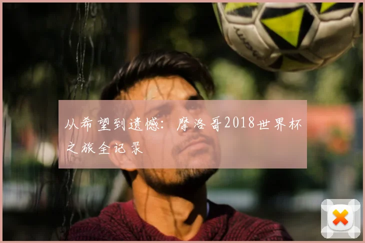 从希望到遗憾：摩洛哥2018世界杯之旅全记录