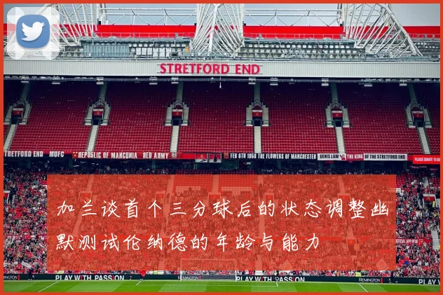 加兰谈首个三分球后的状态调整幽默测试伦纳德的年龄与能力
