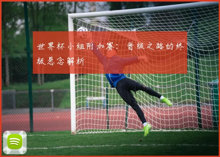 世界杯小组附加赛：晋级之路的终极悬念解析