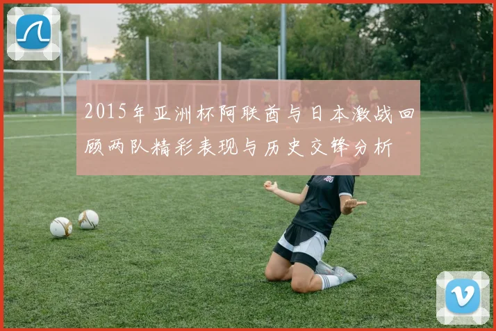 2015年亚洲杯阿联酋与日本激战回顾两队精彩表现与历史交锋分析