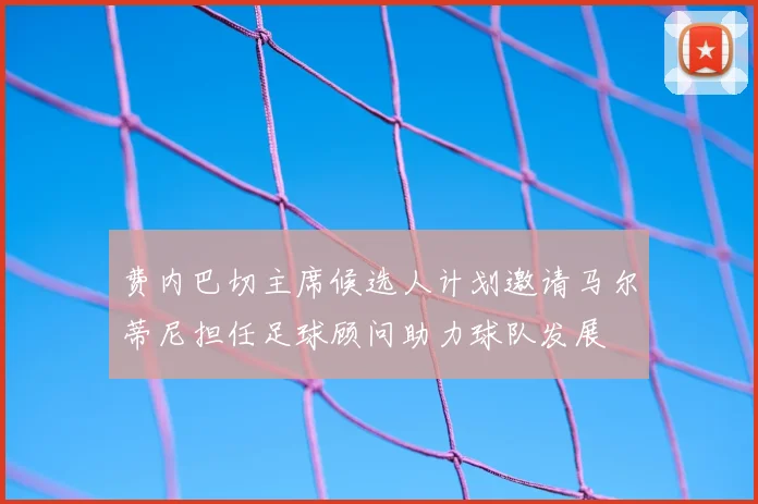 费内巴切主席候选人计划邀请马尔蒂尼担任足球顾问助力球队发展