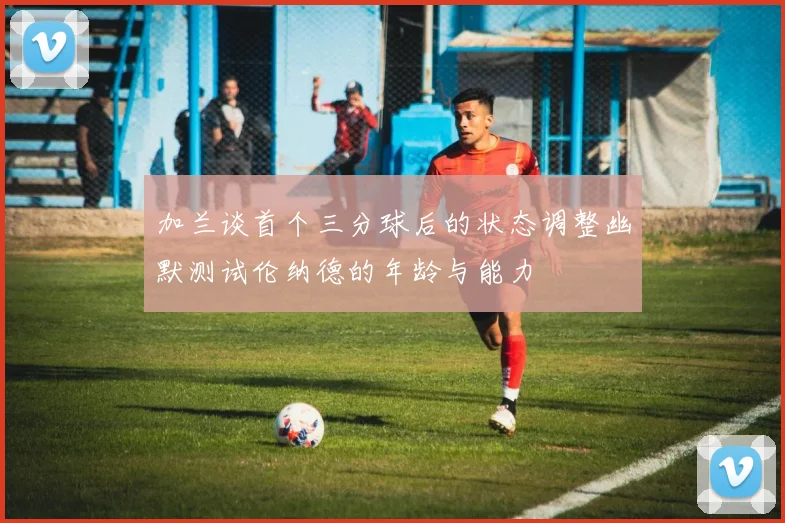 加兰谈首个三分球后的状态调整幽默测试伦纳德的年龄与能力