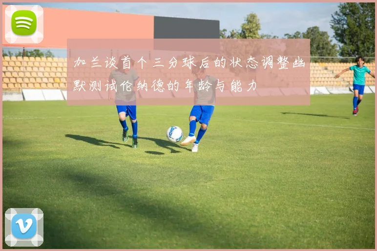 加兰谈首个三分球后的状态调整幽默测试伦纳德的年龄与能力
