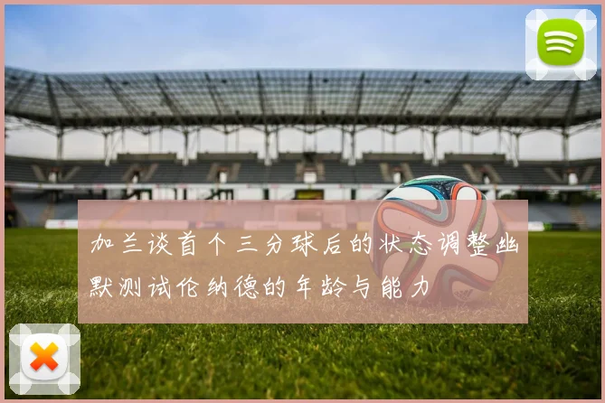 加兰谈首个三分球后的状态调整幽默测试伦纳德的年龄与能力