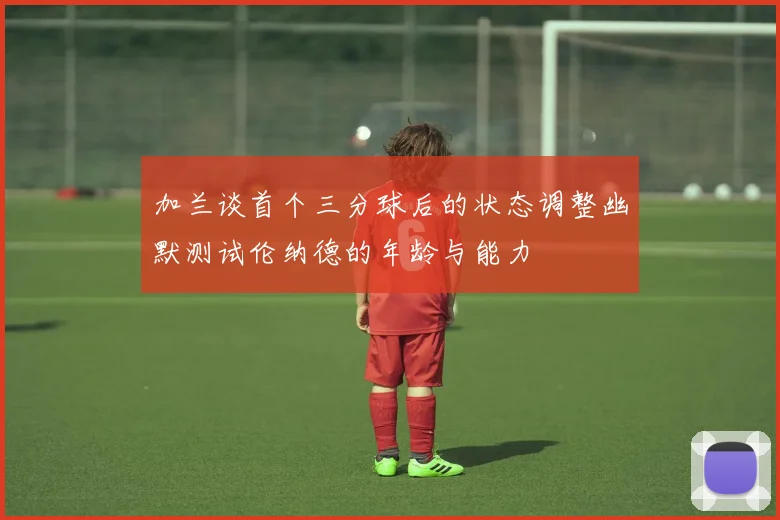 加兰谈首个三分球后的状态调整幽默测试伦纳德的年龄与能力