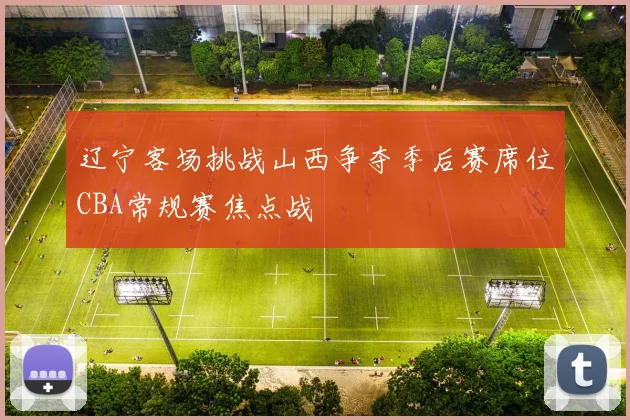 辽宁客场挑战山西争夺季后赛席位CBA常规赛焦点战