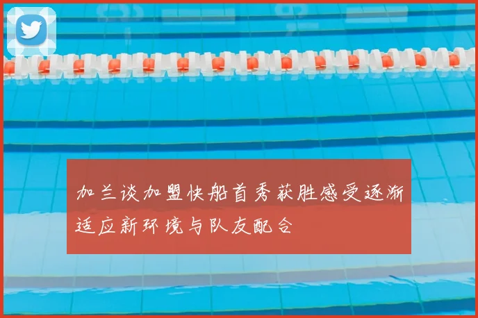 加兰谈加盟快船首秀获胜感受逐渐适应新环境与队友配合