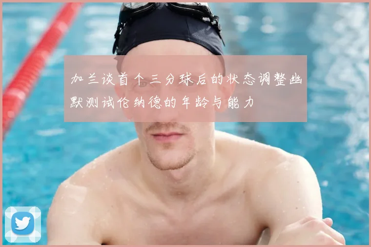 加兰谈首个三分球后的状态调整幽默测试伦纳德的年龄与能力