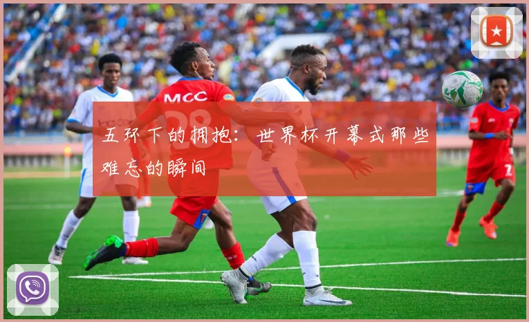 五环下的拥抱：世界杯开幕式那些难忘的瞬间