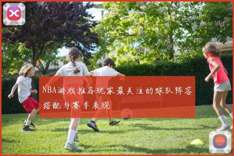 NBA游戏推荐玩家最关注的球队阵容搭配与赛季表现