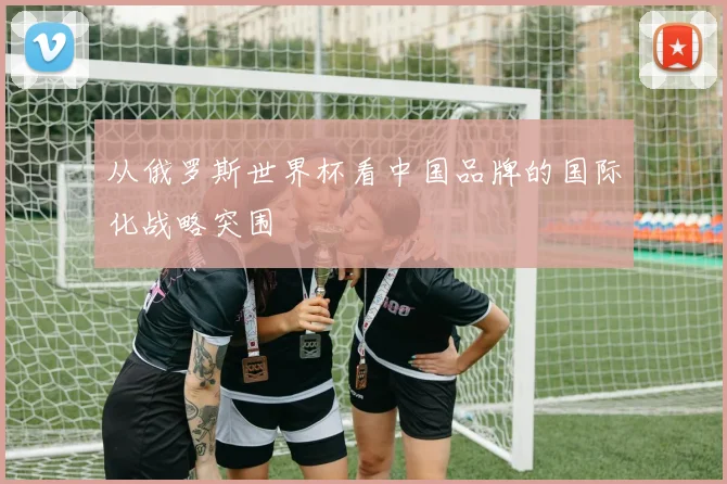 从俄罗斯世界杯看中国品牌的国际化战略突围