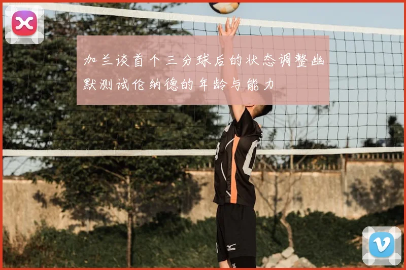 加兰谈首个三分球后的状态调整幽默测试伦纳德的年龄与能力