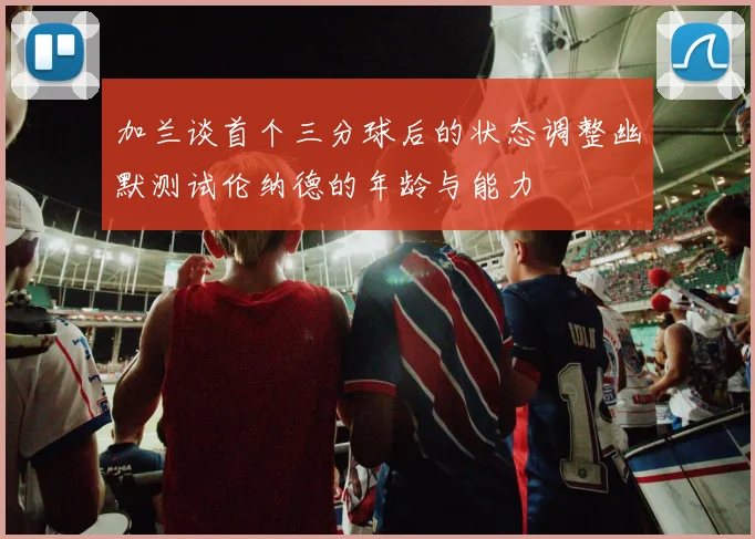加兰谈首个三分球后的状态调整幽默测试伦纳德的年龄与能力