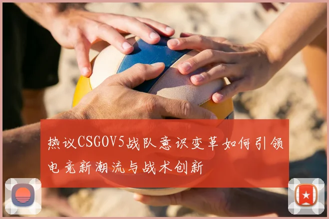 热议CSGOV5战队意识变革如何引领电竞新潮流与战术创新