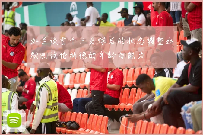 加兰谈首个三分球后的状态调整幽默测试伦纳德的年龄与能力