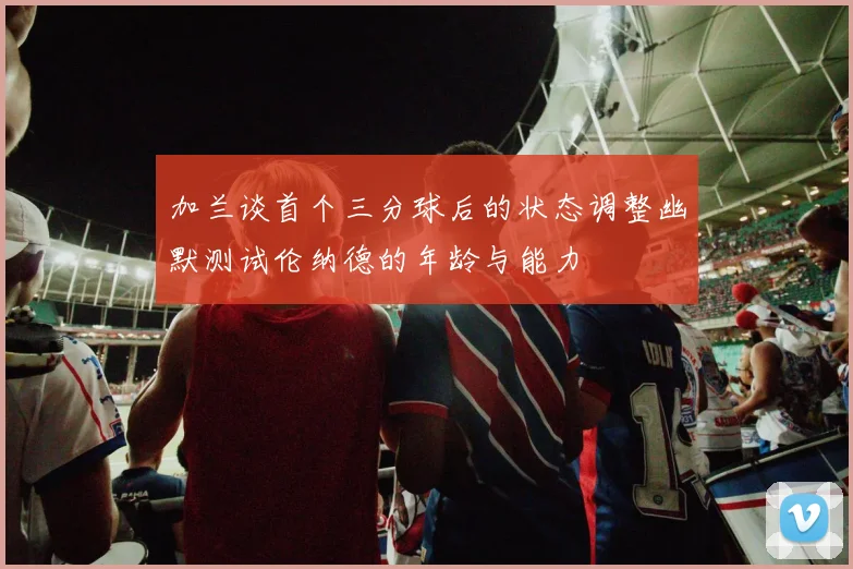 加兰谈首个三分球后的状态调整幽默测试伦纳德的年龄与能力