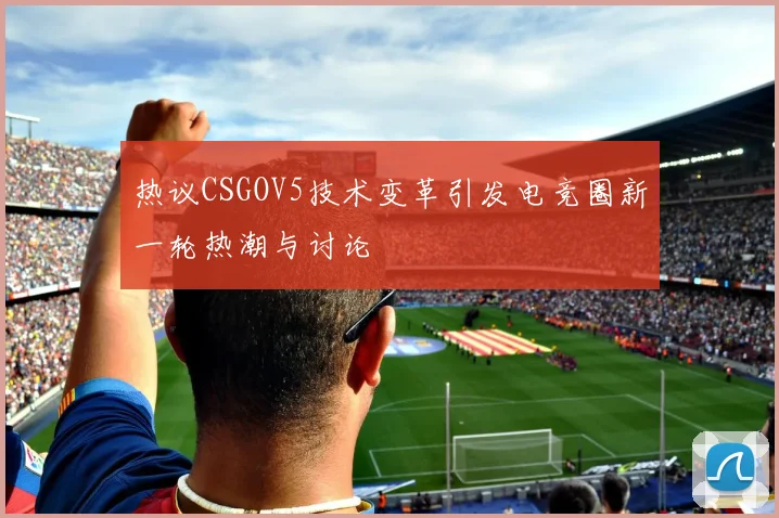 热议CSGOV5技术变革引发电竞圈新一轮热潮与讨论
