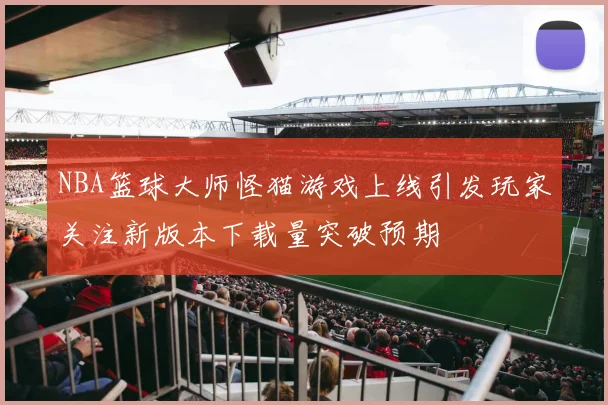 NBA篮球大师怪猫游戏上线引发玩家关注新版本下载量突破预期