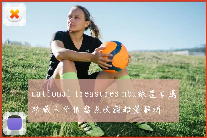 national treasures nba球星专属珍藏卡价值盘点收藏趋势解析