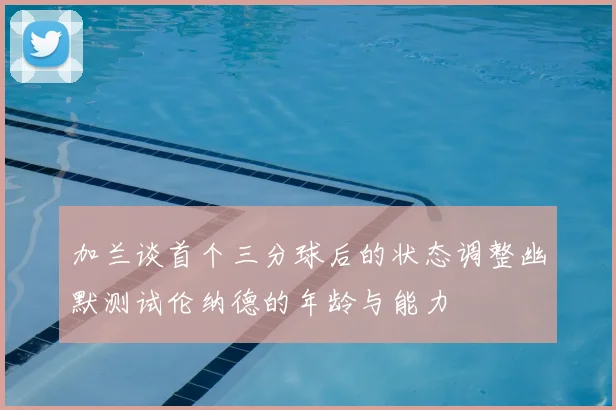 加兰谈首个三分球后的状态调整幽默测试伦纳德的年龄与能力