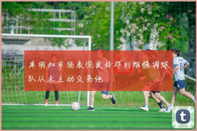 库明加市场表现良好邓利维强调球队从未主动交易他