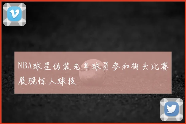 NBA球星伪装老年球员参加街头比赛展现惊人球技