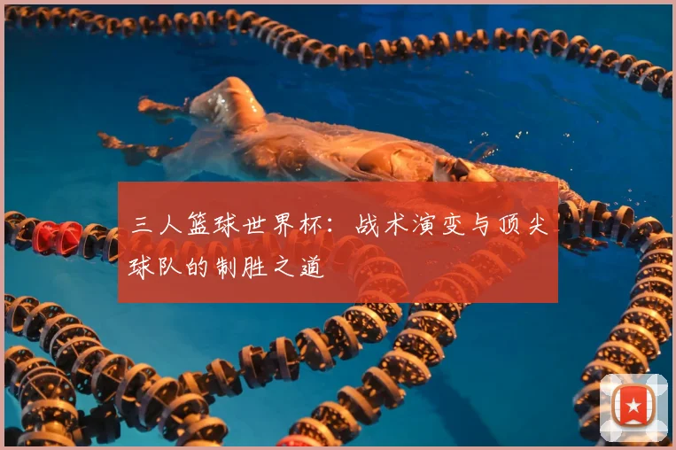 三人篮球世界杯：战术演变与顶尖球队的制胜之道