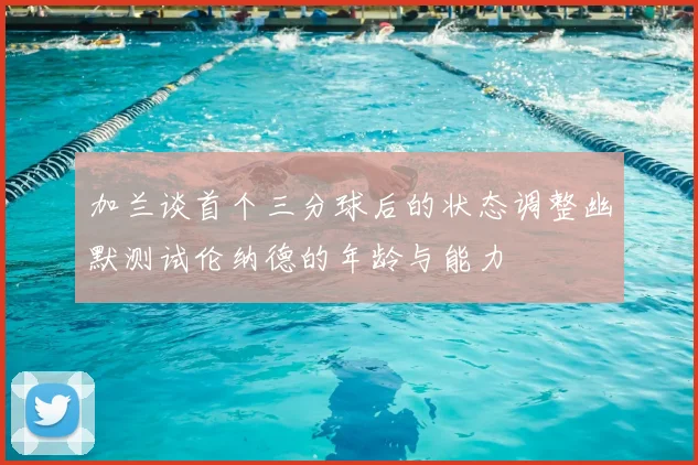 加兰谈首个三分球后的状态调整幽默测试伦纳德的年龄与能力