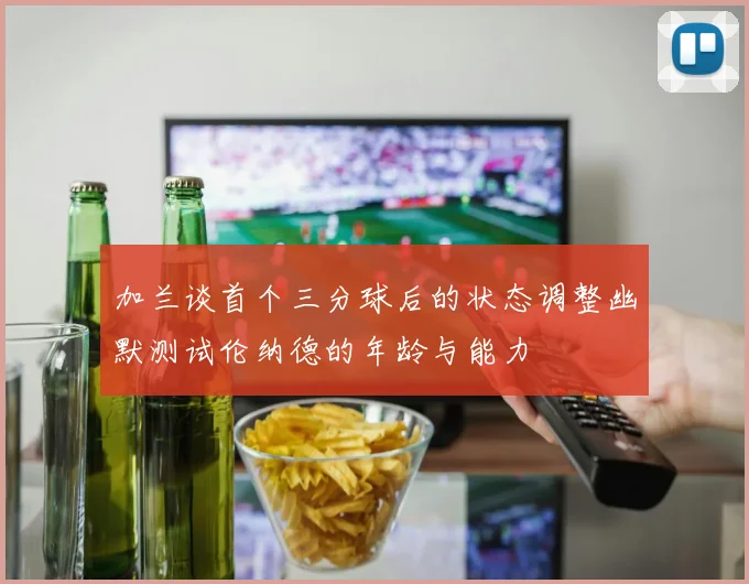 加兰谈首个三分球后的状态调整幽默测试伦纳德的年龄与能力